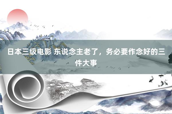 日本三级电影 东说念主老了，务必要作念好的三件大事