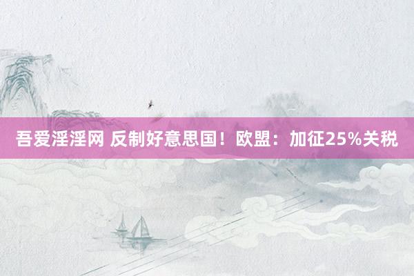 吾爱淫淫网 反制好意思国！欧盟：加征25%关税