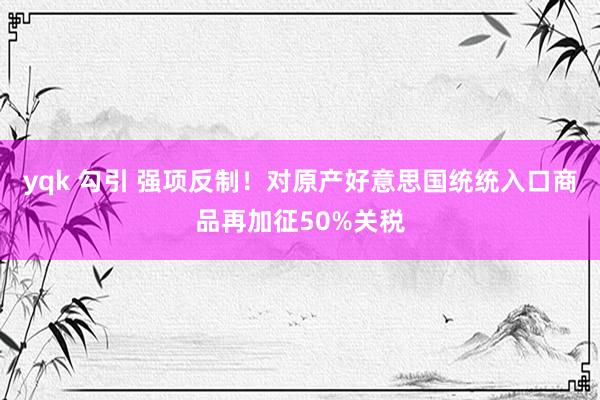 yqk 勾引 强项反制！对原产好意思国统统入口商品再加征50%关税
