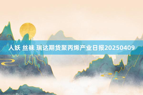人妖 丝袜 瑞达期货聚丙烯产业日报20250409