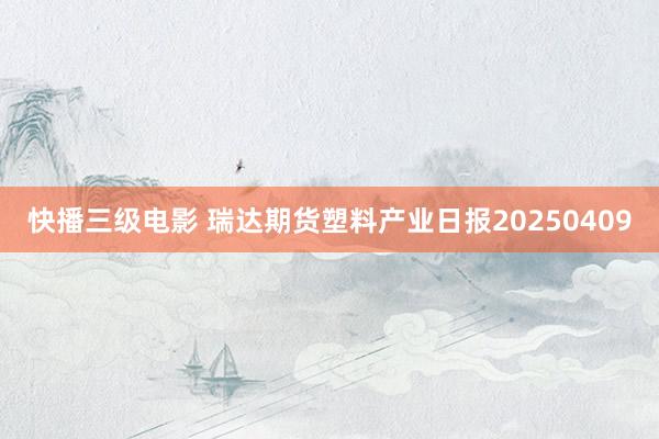 快播三级电影 瑞达期货塑料产业日报20250409