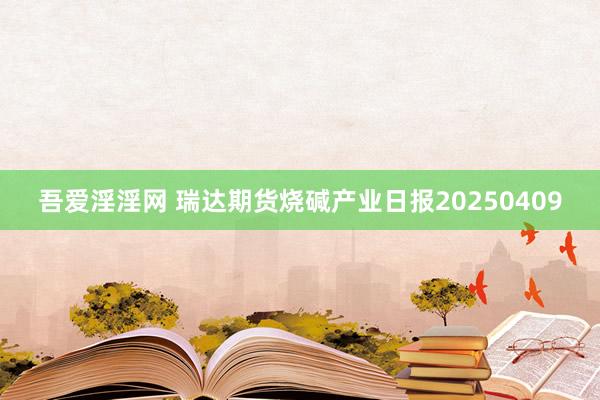 吾爱淫淫网 瑞达期货烧碱产业日报20250409