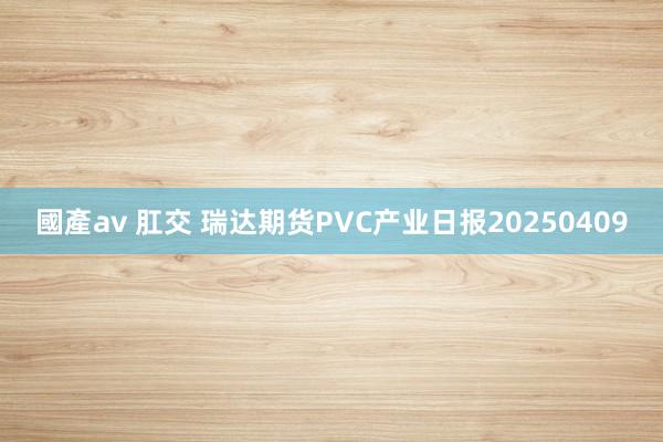 國產av 肛交 瑞达期货PVC产业日报20250409