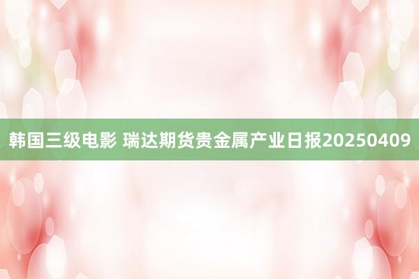 韩国三级电影 瑞达期货贵金属产业日报20250409