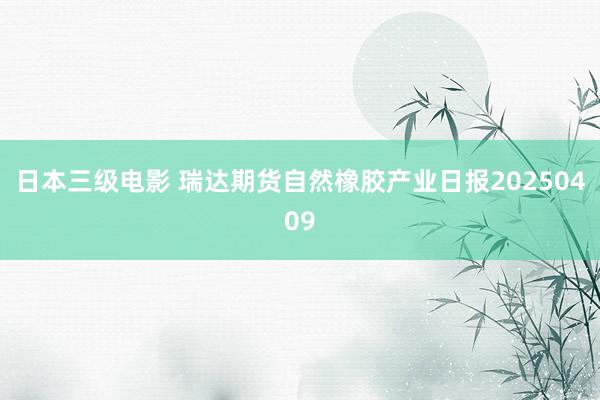 日本三级电影 瑞达期货自然橡胶产业日报20250409