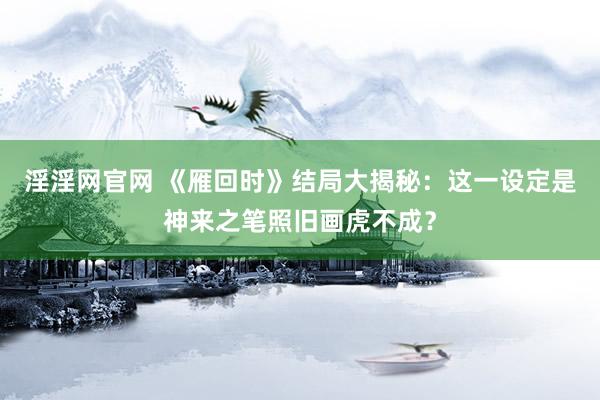 淫淫网官网 《雁回时》结局大揭秘：这一设定是神来之笔照旧画虎不成？