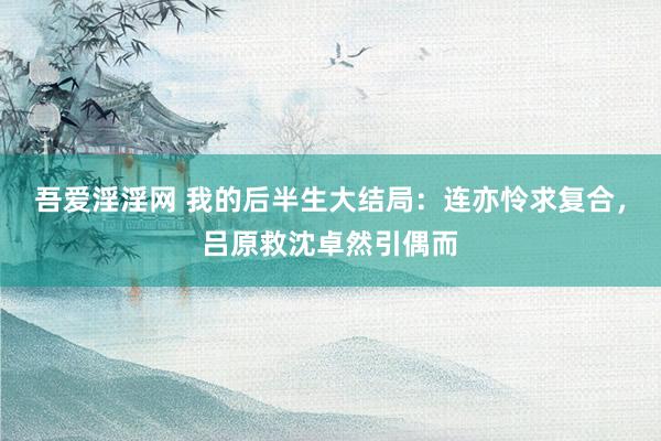吾爱淫淫网 我的后半生大结局：连亦怜求复合，吕原救沈卓然引偶而