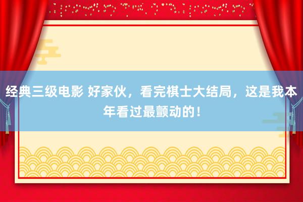 经典三级电影 好家伙，看完棋士大结局，这是我本年看过最颤动的！