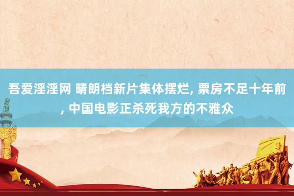 吾爱淫淫网 晴朗档新片集体摆烂, 票房不足十年前, 中国电影正杀死我方的不雅众