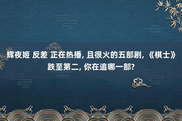 辉夜姬 反差 正在热播, 且很火的五部剧, 《棋士》跌至第二, 你在追哪一部?