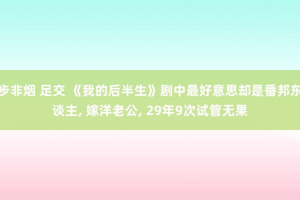 步非烟 足交 《我的后半生》剧中最好意思却是番邦东谈主, 嫁洋老公, 29年9次试管无果