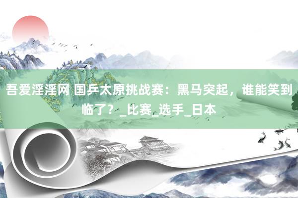吾爱淫淫网 国乒太原挑战赛：黑马突起，谁能笑到临了？_比赛_选手_日本