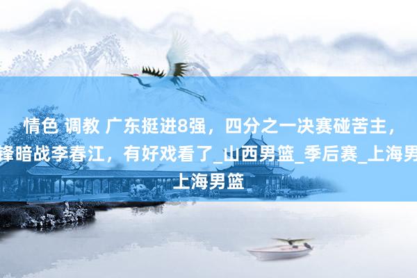 情色 调教 广东挺进8强，四分之一决赛碰苦主，杜锋暗战李春江，有好戏看了_山西男篮_季后赛_上海男篮