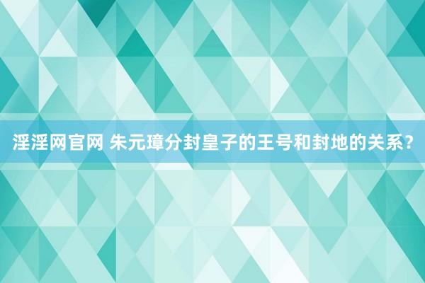 淫淫网官网 朱元璋分封皇子的王号和封地的关系？