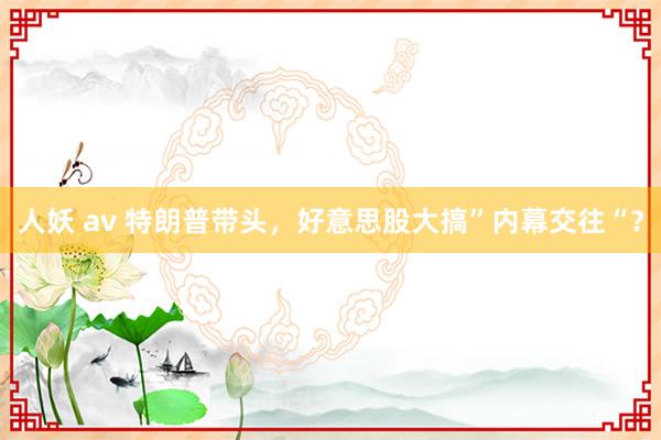 人妖 av 特朗普带头，好意思股大搞”内幕交往“？