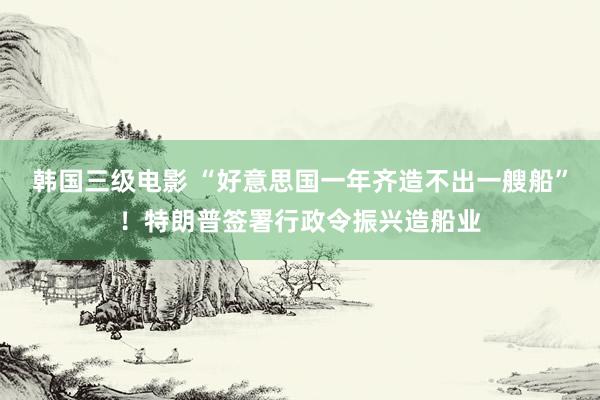 韩国三级电影 “好意思国一年齐造不出一艘船”！特朗普签署行政令振兴造船业