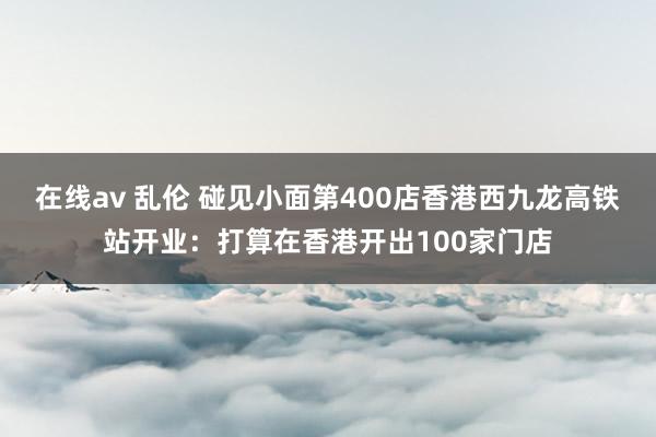 在线av 乱伦 碰见小面第400店香港西九龙高铁站开业：打算在香港开出100家门店