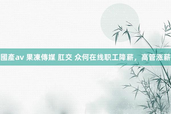 國產av 果凍傳媒 肛交 众何在线职工降薪，高管涨薪