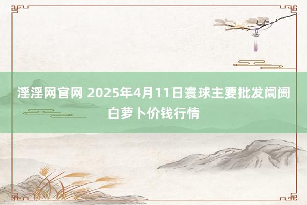 淫淫网官网 2025年4月11日寰球主要批发阛阓白萝卜价钱行情
