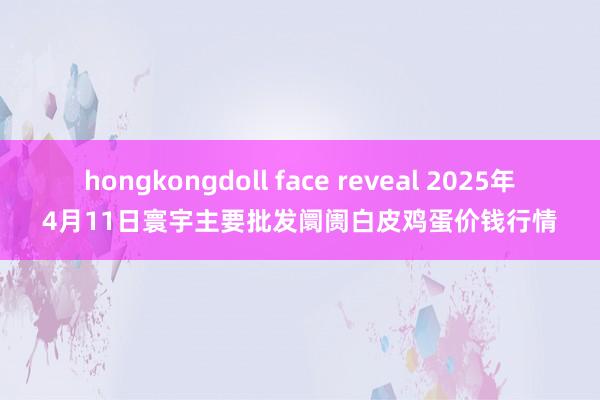 hongkongdoll face reveal 2025年4月11日寰宇主要批发阛阓白皮鸡蛋价钱行情