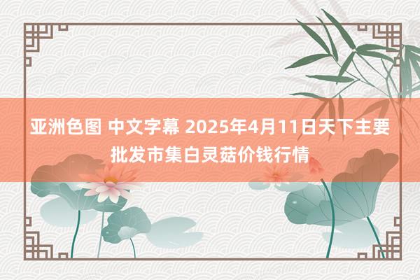 亚洲色图 中文字幕 2025年4月11日天下主要批发市集白灵菇价钱行情