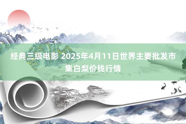 经典三级电影 2025年4月11日世界主要批发市集白梨价钱行情