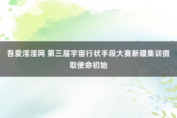 吾爱淫淫网 第三届宇宙行状手段大赛新疆集训摄取使命初始