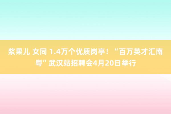 浆果儿 女同 1.4万个优质岗亭！“百万英才汇南粤”武汉站招聘会4月20日举行