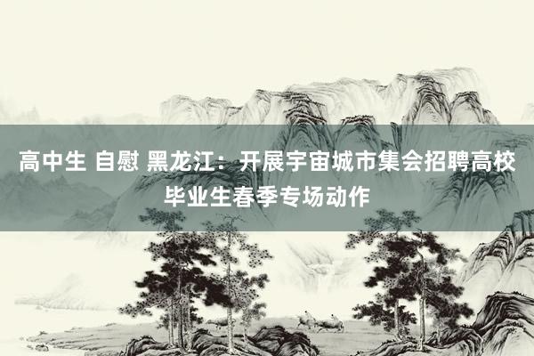 高中生 自慰 黑龙江：开展宇宙城市集会招聘高校毕业生春季专场动作