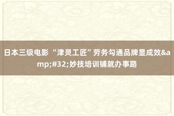 日本三级电影 “津灵工匠”劳务勾通品牌显成效&#32;妙技培训铺就办事路