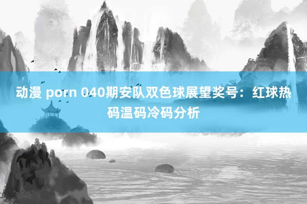 动漫 porn 040期安队双色球展望奖号：红球热码温码冷码分析