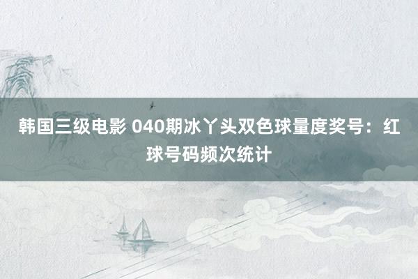 韩国三级电影 040期冰丫头双色球量度奖号：红球号码频次统计