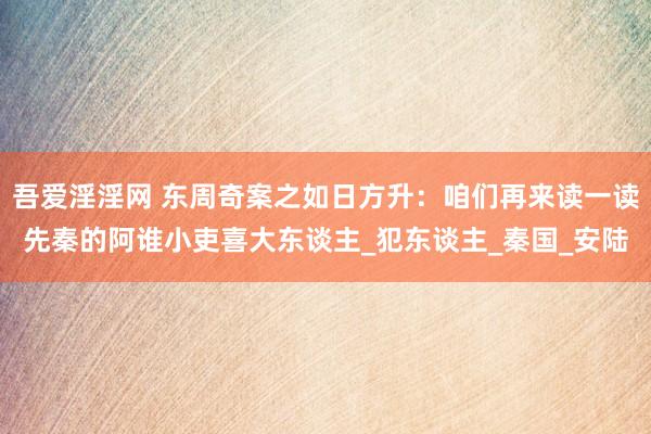 吾爱淫淫网 东周奇案之如日方升：咱们再来读一读先秦的阿谁小吏喜大东谈主_犯东谈主_秦国_安陆