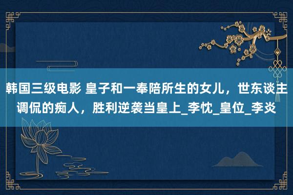 韩国三级电影 皇子和一奉陪所生的女儿，世东谈主调侃的痴人，胜利逆袭当皇上_李忱_皇位_李炎