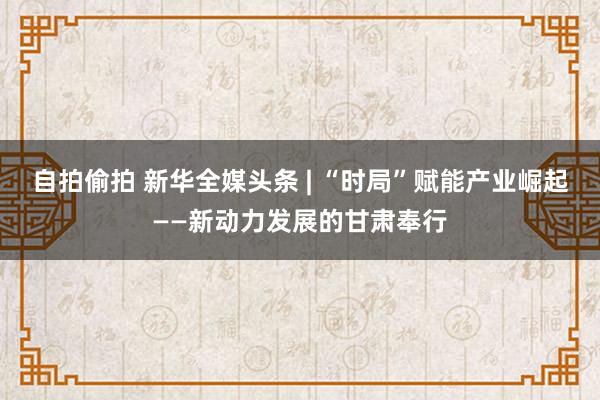 自拍偷拍 新华全媒头条 | “时局”赋能产业崛起——新动力发展的甘肃奉行