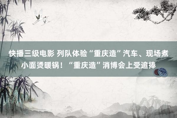 快播三级电影 列队体验“重庆造”汽车、现场煮小面烫暖锅！“重庆造”消博会上受追捧