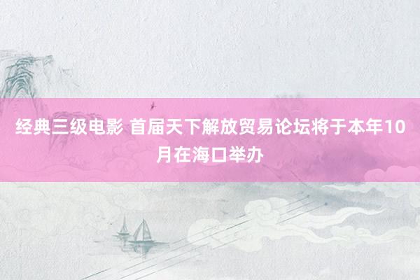 经典三级电影 首届天下解放贸易论坛将于本年10月在海口举办