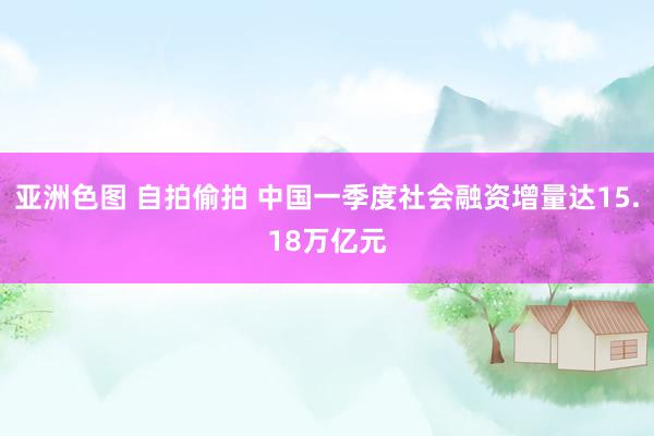 亚洲色图 自拍偷拍 中国一季度社会融资增量达15.18万亿元
