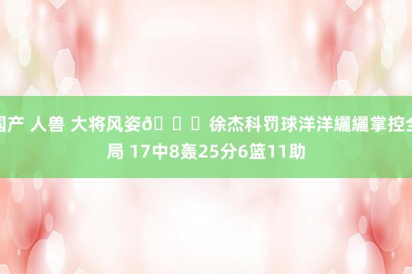 国产 人兽 大将风姿😎徐杰科罚球洋洋纚纚掌控全局 17中8轰25分6篮11助