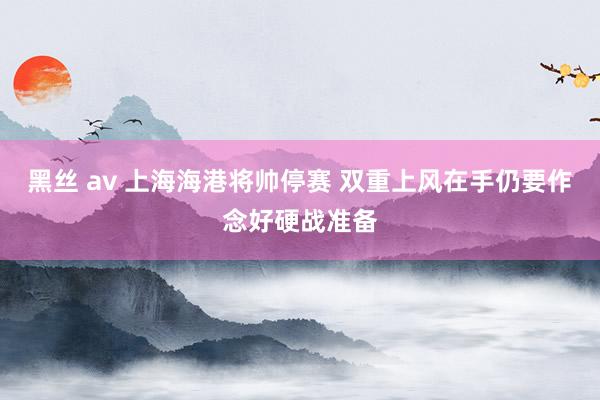 黑丝 av 上海海港将帅停赛 双重上风在手仍要作念好硬战准备