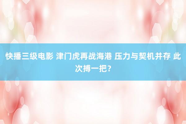 快播三级电影 津门虎再战海港 压力与契机并存 此次搏一把？