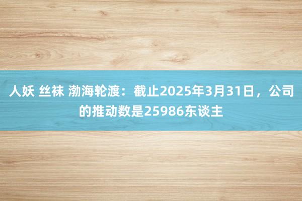 人妖 丝袜 渤海轮渡：截止2025年3月31日，公司的推动数是25986东谈主