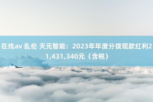 在线av 乱伦 天元智能：2023年年度分拨现款红利21,431,340元（含税）