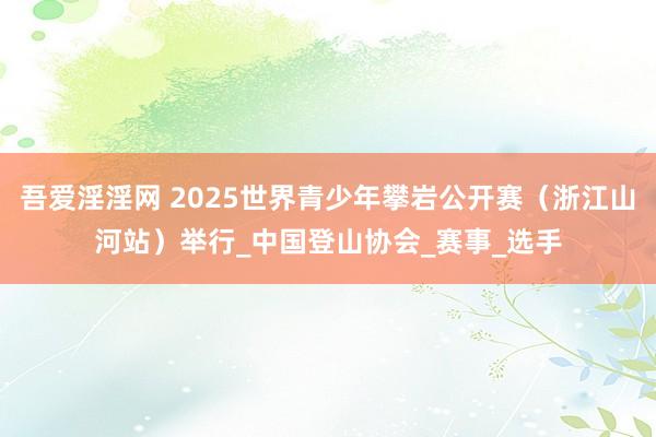 吾爱淫淫网 2025世界青少年攀岩公开赛（浙江山河站）举行_中国登山协会_赛事_选手