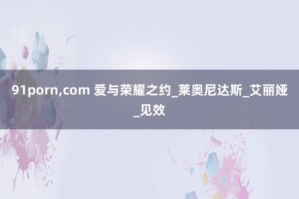 91porn,com 爱与荣耀之约_莱奥尼达斯_艾丽娅_见效