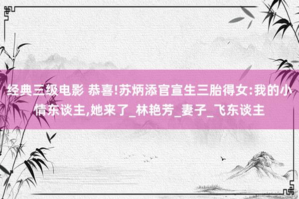 经典三级电影 恭喜!苏炳添官宣生三胎得女:我的小情东谈主,她来了_林艳芳_妻子_飞东谈主