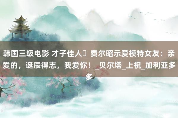韩国三级电影 才子佳人️费尔昭示爱模特女友：亲爱的，诞辰得志，我爱你！_贝尔塔_上祝_加利亚多