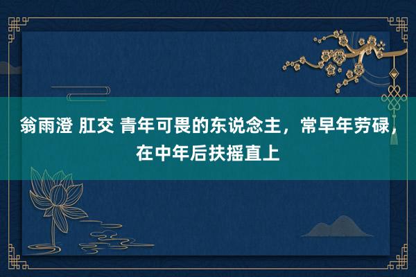 翁雨澄 肛交 青年可畏的东说念主，常早年劳碌，在中年后扶摇直上