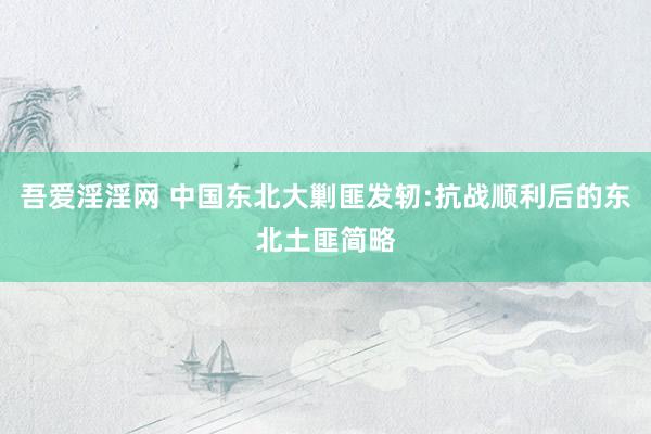 吾爱淫淫网 中国东北大剿匪发轫:抗战顺利后的东北土匪简略