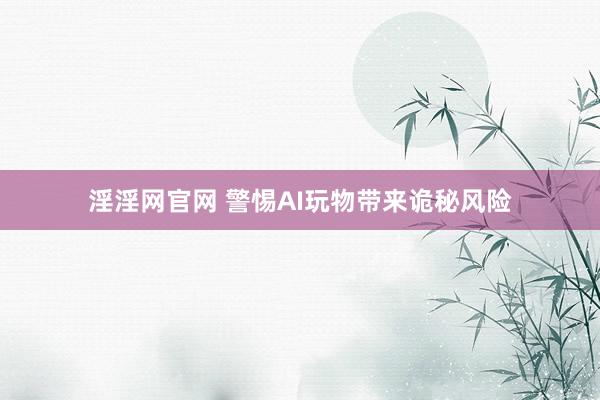 淫淫网官网 警惕AI玩物带来诡秘风险